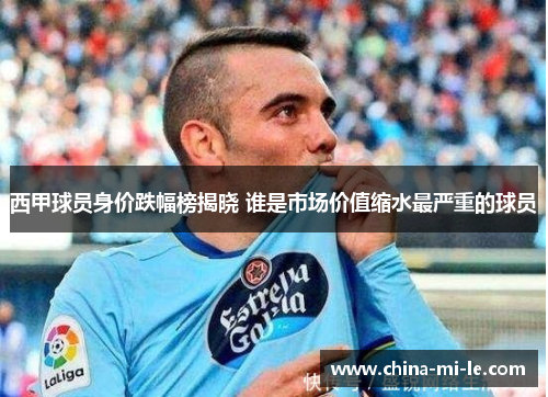 西甲球员身价跌幅榜揭晓 谁是市场价值缩水最严重的球员 西甲球员身价跌幅榜揭晓 谁是市场价值缩水最严重的球员