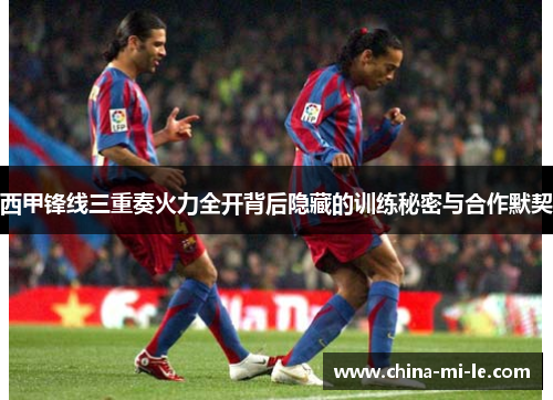 西甲锋线三重奏火力全开背后隐藏的训练秘密与合作默契