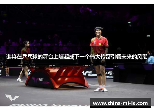 谁将在乒乓球的舞台上崛起成下一个伟大传奇引领未来的风潮
