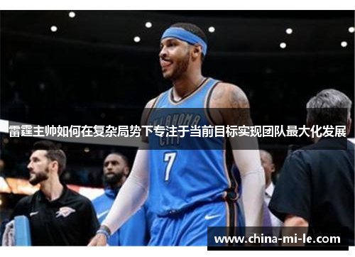 雷霆主帅如何在复杂局势下专注于当前目标实现团队最大化发展