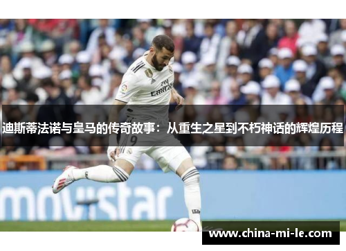 迪斯蒂法诺与皇马的传奇故事：从重生之星到不朽神话的辉煌历程