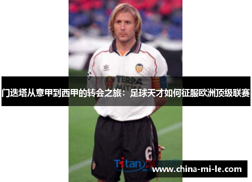 门迭塔从意甲到西甲的转会之旅：足球天才如何征服欧洲顶级联赛