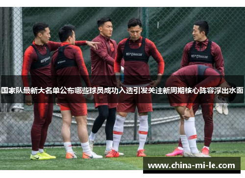 国家队最新大名单公布哪些球员成功入选引发关注新周期核心阵容浮出水面