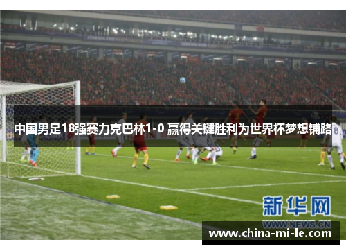 中国男足18强赛力克巴林1-0 赢得关键胜利为世界杯梦想铺路 中国男足18强赛力克巴林1-0 赢得关键胜利为世界杯梦想铺路