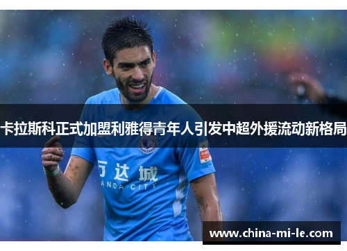 卡拉斯科正式加盟利雅得青年人引发中超外援流动新格局 卡拉斯科正式加盟利雅得青年人引发中超外援流动新格局