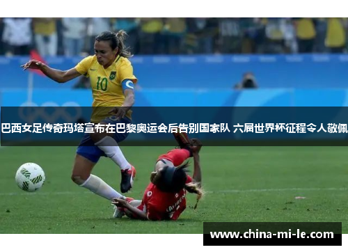 巴西女足传奇玛塔宣布在巴黎奥运会后告别国家队 六届世界杯征程令人敬佩