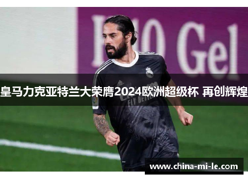 皇马力克亚特兰大荣膺2024欧洲超级杯 再创辉煌