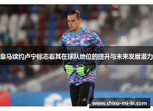 皇马续约卢宁标志着其在球队地位的提升与未来发展潜力