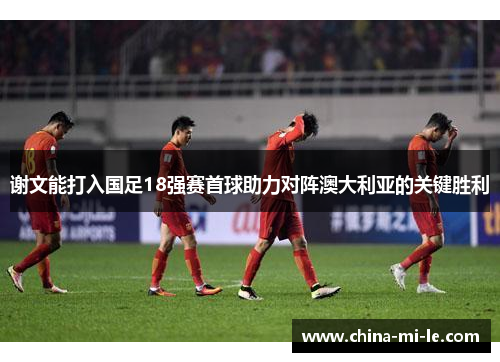 谢文能打入国足18强赛首球助力对阵澳大利亚的关键胜利 谢文能打入国足18强赛首球助力对阵澳大利亚的关键胜利